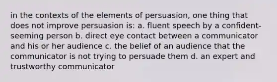 in the contexts of the elements of persuasion, one thing that does not improve persuasion is: a. fluent speech by a confident-seeming person b. direct eye contact between a communicator and his or her audience c. the belief of an audience that the communicator is not trying to persuade them d. an expert and trustworthy communicator