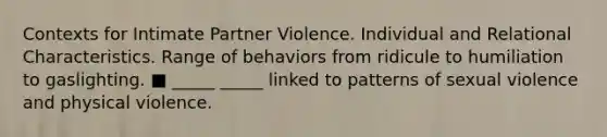 Contexts for Intimate Partner Violence. Individual and Relational Characteristics. Range of behaviors from ridicule to humiliation to gaslighting. ■ _____ _____ linked to patterns of sexual violence and physical violence.