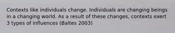 Contexts like individuals change. Individuals are changing beings in a changing world. As a result of these changes, contexts exert 3 types of influences (Baltes 2003)