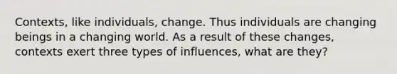 Contexts, like individuals, change. Thus individuals are changing beings in a changing world. As a result of these changes, contexts exert three types of influences, what are they?