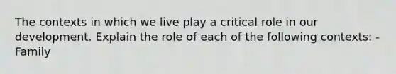 The contexts in which we live play a critical role in our development. Explain the role of each of the following contexts: - Family