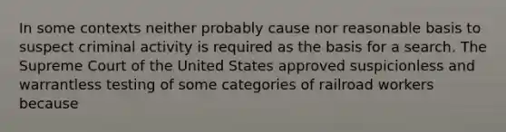 In some contexts neither probably cause nor reasonable basis to suspect criminal activity is required as the basis for a search. The Supreme Court of the United States approved suspicionless and warrantless testing of some categories of railroad workers because