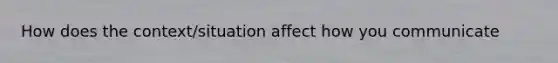 How does the context/situation affect how you communicate