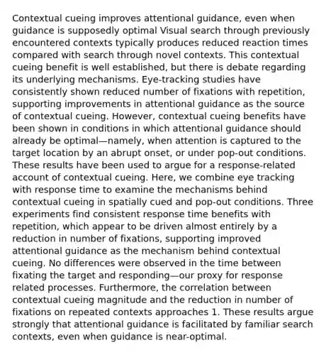 Contextual cueing improves attentional guidance, even when guidance is supposedly optimal Visual search through previously encountered contexts typically produces reduced reaction times compared with search through novel contexts. This contextual cueing benefit is well established, but there is debate regarding its underlying mechanisms. Eye-tracking studies have consistently shown reduced number of fixations with repetition, supporting improvements in attentional guidance as the source of contextual cueing. However, contextual cueing benefits have been shown in conditions in which attentional guidance should already be optimal—namely, when attention is captured to the target location by an abrupt onset, or under pop-out conditions. These results have been used to argue for a response-related account of contextual cueing. Here, we combine eye tracking with response time to examine the mechanisms behind contextual cueing in spatially cued and pop-out conditions. Three experiments find consistent response time benefits with repetition, which appear to be driven almost entirely by a reduction in number of fixations, supporting improved attentional guidance as the mechanism behind contextual cueing. No differences were observed in the time between fixating the target and responding—our proxy for response related processes. Furthermore, the correlation between contextual cueing magnitude and the reduction in number of fixations on repeated contexts approaches 1. These results argue strongly that attentional guidance is facilitated by familiar search contexts, even when guidance is near-optimal.