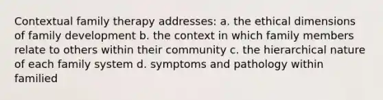 Contextual family therapy addresses: a. the ethical dimensions of family development b. the context in which family members relate to others within their community c. the hierarchical nature of each family system d. symptoms and pathology within familied