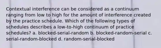 Contextual interference can be considered as a continuum ranging from low to high for the amount of interference created by the practice schedule. Which of the following types of schedules describes a low-to-high continuum of practice schedules? a. blocked-serial-random b. blocked-random-serial c. serial-random-blocked d. random-serial-blocked