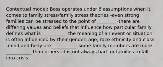 Contextual model: Boss operates under 6 assumptions when it comes to family stress/family stress theories -even strong families can be stressed to the point of ________ -there are differing values and beliefs that influence how particular family defines what is __________ -the meaning of an event or situation is often influenced by their gender, age, race ethnicity and class -mind and body are __________ -some family members are more ___________ than others -it is not always bad for families to fall into crisis