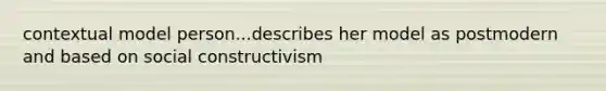 contextual model person...describes her model as postmodern and based on social constructivism