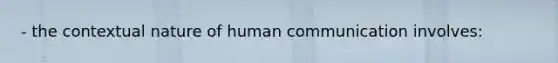 - the contextual nature of human communication involves: