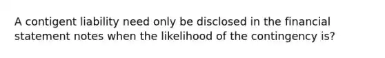 A contigent liability need only be disclosed in the financial statement notes when the likelihood of the contingency is?