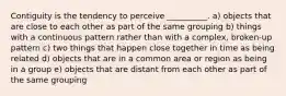 Contiguity is the tendency to perceive __________. a) objects that are close to each other as part of the same grouping b) things with a continuous pattern rather than with a complex, broken-up pattern c) two things that happen close together in time as being related d) objects that are in a common area or region as being in a group e) objects that are distant from each other as part of the same grouping