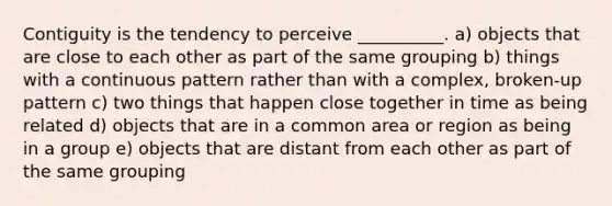 Contiguity is the tendency to perceive __________. a) objects that are close to each other as part of the same grouping b) things with a continuous pattern rather than with a complex, broken-up pattern c) two things that happen close together in time as being related d) objects that are in a common area or region as being in a group e) objects that are distant from each other as part of the same grouping