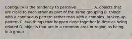 Contiguity is the tendency to perceive ________. A. objects that are close to each other as part of the same grouping B. things with a continuous pattern rather than with a complex, broken-up pattern C. two things that happen close together in time as being related D. objects that are in a common area or region as being in a group