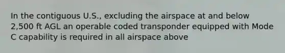 In the contiguous U.S., excluding the airspace at and below 2,500 ft AGL an operable coded transponder equipped with Mode C capability is required in all airspace above