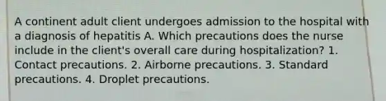 A continent adult client undergoes admission to the hospital with a diagnosis of hepatitis A. Which precautions does the nurse include in the client's overall care during hospitalization? 1. Contact precautions. 2. Airborne precautions. 3. Standard precautions. 4. Droplet precautions.