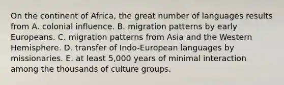 On the continent of Africa, the great number of languages results from A. colonial influence. B. migration patterns by early Europeans. C. migration patterns from Asia and the Western Hemisphere. D. transfer of Indo-European languages by missionaries. E. at least 5,000 years of minimal interaction among the thousands of culture groups.