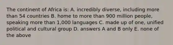 The continent of Africa is: A. incredibly diverse, including more than 54 countries B. home to more than 900 million people, speaking more than 1,000 languages C. made up of one, unified political and cultural group D. answers A and B only E. none of the above