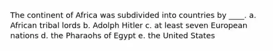 The continent of Africa was subdivided into countries by ____. a. African tribal lords b. Adolph Hitler c. at least seven European nations d. the Pharaohs of Egypt e. the United States