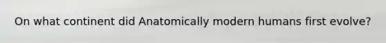 On what continent did Anatomically modern humans first evolve?