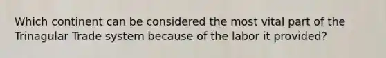 Which continent can be considered the most vital part of the Trinagular Trade system because of the labor it provided?