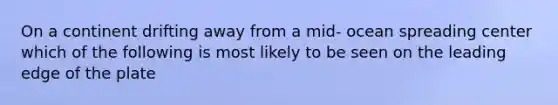 On a continent drifting away from a mid- ocean spreading center which of the following is most likely to be seen on the leading edge of the plate