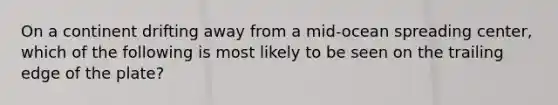 On a continent drifting away from a mid-ocean spreading center, which of the following is most likely to be seen on the trailing edge of the plate?