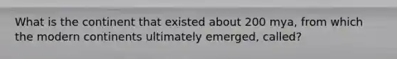 What is the continent that existed about 200 mya, from which the modern continents ultimately emerged, called?