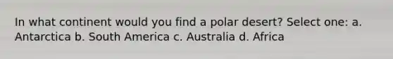 In what continent would you find a polar desert? Select one: a. Antarctica b. South America c. Australia d. Africa