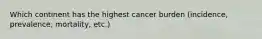 Which continent has the highest cancer burden (incidence, prevalence, mortality, etc.)