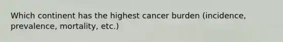 Which continent has the highest cancer burden (incidence, prevalence, mortality, etc.)