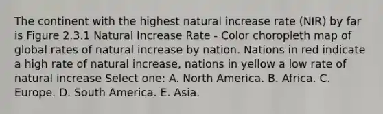 The continent with the highest natural increase rate (NIR) by far is Figure 2.3.1 Natural Increase Rate - Color choropleth map of global rates of natural increase by nation. Nations in red indicate a high rate of natural increase, nations in yellow a low rate of natural increase Select one: A. North America. B. Africa. C. Europe. D. South America. E. Asia.