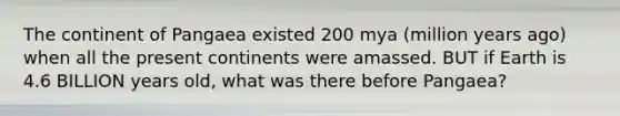 The continent of Pangaea existed 200 mya (million years ago) when all the present continents were amassed. BUT if Earth is 4.6 BILLION years old, what was there before Pangaea?