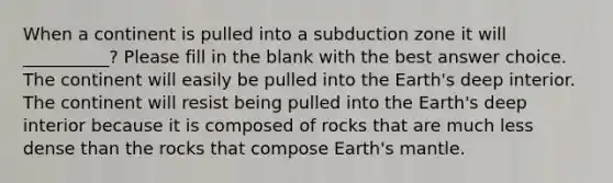 When a continent is pulled into a subduction zone it will __________? Please fill in the blank with the best answer choice. The continent will easily be pulled into the Earth's deep interior. The continent will resist being pulled into the Earth's deep interior because it is composed of rocks that are much less dense than the rocks that compose Earth's mantle.