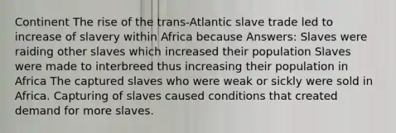 Continent The rise of the trans-Atlantic slave trade led to increase of slavery within Africa because Answers: Slaves were raiding other slaves which increased their population Slaves were made to interbreed thus increasing their population in Africa The captured slaves who were weak or sickly were sold in Africa. Capturing of slaves caused conditions that created demand for more slaves.