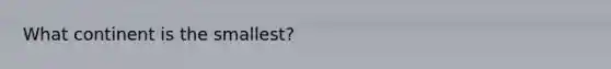 What continent is the smallest?