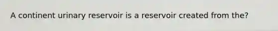 A continent urinary reservoir is a reservoir created from the?