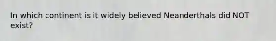 In which continent is it widely believed Neanderthals did NOT exist?