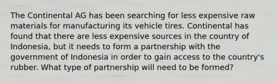 The Continental AG has been searching for less expensive raw materials for manufacturing its vehicle tires. Continental has found that there are less expensive sources in the country of Indonesia, but it needs to form a partnership with the government of Indonesia in order to gain access to the country's rubber. What type of partnership will need to be formed?