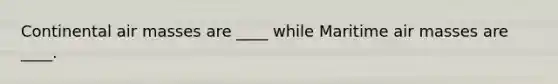 Continental air masses are ____ while Maritime air masses are ____.