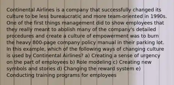 Continental Airlines is a company that successfully changed its culture to be less bureaucratic and more team-oriented in 1990s. One of the first things management did to show employees that they really meant to abolish many of the company's detailed procedures and create a culture of empowerment was to burn the heavy 800-page company policy manual in their parking lot. In this example, which of the following ways of changing culture is used by Continental Airlines? a) Creating a sense of urgency on the part of employees b) Role modeling c) Creating new symbols and stories d) Changing the reward system e) Conducting training programs for employees