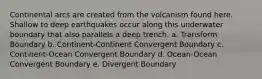 Continental arcs are created from the volcanism found here. Shallow to deep earthquakes occur along this underwater boundary that also parallels a deep trench. a. Transform Boundary b. Continent-Continent Convergent Boundary c. Continent-Ocean Convergent Boundary d. Ocean-Ocean Convergent Boundary e. Divergent Boundary