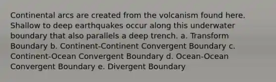 Continental arcs are created from the volcanism found here. Shallow to deep earthquakes occur along this underwater boundary that also parallels a deep trench. a. Transform Boundary b. Continent-Continent Convergent Boundary c. Continent-Ocean Convergent Boundary d. Ocean-Ocean Convergent Boundary e. Divergent Boundary