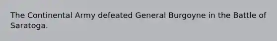 The Continental Army defeated General Burgoyne in the Battle of Saratoga.
