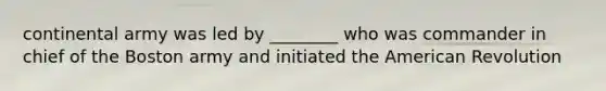 continental army was led by ________ who was commander in chief of the Boston army and initiated the American Revolution