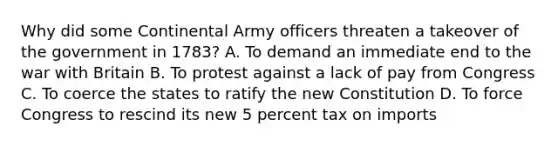 Why did some Continental Army officers threaten a takeover of the government in 1783? A. To demand an immediate end to the war with Britain B. To protest against a lack of pay from Congress C. To coerce the states to ratify the new Constitution D. To force Congress to rescind its new 5 percent tax on imports