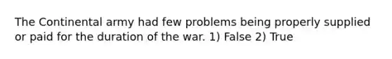 The Continental army had few problems being properly supplied or paid for the duration of the war. 1) False 2) True