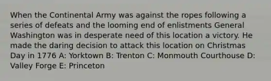 When the Continental Army was against the ropes following a series of defeats and the looming end of enlistments General Washington was in desperate need of this location a victory. He made the daring decision to attack this location on Christmas Day in 1776 A: Yorktown B: Trenton C: Monmouth Courthouse D: Valley Forge E: Princeton