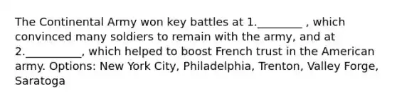 The Continental Army won key battles at 1.________ , which convinced many soldiers to remain with the army, and at 2.__________, which helped to boost French trust in the American army. Options: New York City, Philadelphia, Trenton, Valley Forge, Saratoga