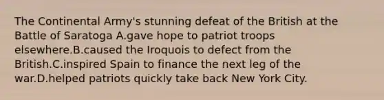 The Continental Army's stunning defeat of the British at the Battle of Saratoga A.gave hope to patriot troops elsewhere.B.caused the Iroquois to defect from the British.C.inspired Spain to finance the next leg of the war.D.helped patriots quickly take back New York City.