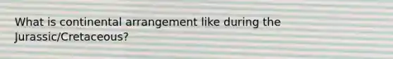 What is continental arrangement like during the Jurassic/Cretaceous?